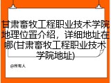 甘肃畜牧工程职业技术学院地理位置介绍，详细地址在哪(甘肃畜牧工程职业技术学院地址)