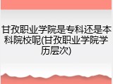 甘孜职业学院是专科还是本科院校呢(甘孜职业学院学历层次)
