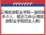 云南旅游职业学院一届招收多少人，最近几年(云南旅游职业学院招生人数)