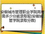 安徽城市管理职业学院高考需多少分能录取呢(安徽城管学院录取分数)