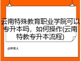 云南特殊教育职业学院可以专升本吗，如何操作(云南特教专升本流程)