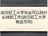 武汉轻工大学毕业可以找什么样的工作(武汉轻工大学就业方向)