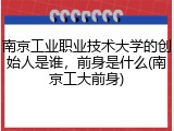南京工业职业技术大学的创始人是谁，前身是什么(南京工大前身)