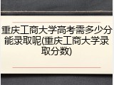 重庆工商大学高考需多少分能录取呢(重庆工商大学录取分数)