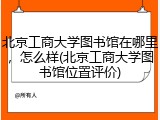 北京工商大学图书馆在哪里，怎么样(北京工商大学图书馆位置评价)