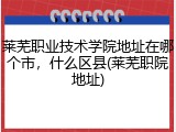 莱芜职业技术学院地址在哪个市，什么区县(莱芜职院地址)
