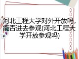 河北工程大学对外开放吗，能否进去参观(河北工程大学开放参观吗)