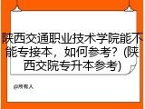 陕西交通职业技术学院能不能专接本，如何参考？(陕西交院专升本参考)