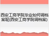 西安工商学院毕业如何调档案呢(西安工商学院调档案)