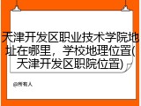 天津开发区职业技术学院地址在哪里，学校地理位置(天津开发区职院位置)