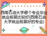 西南石油大学哪个专业毕业就业前景比较好(西南石油大学就业前景好的专业)