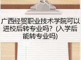 广西经贸职业技术学院可以进校后转专业吗？(入学后能转专业吗)