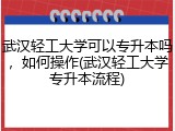 武汉轻工大学可以专升本吗，如何操作(武汉轻工大学专升本流程)