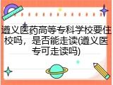 遵义医药高等专科学校要住校吗，是否能走读(遵义医专可走读吗)