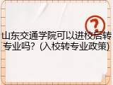 山东交通学院可以进校后转专业吗？(入校转专业政策)