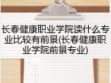 长春健康职业学院读什么专业比较有前景(长春健康职业学院前景专业)
