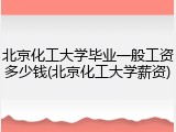 北京化工大学毕业一般工资多少钱(北京化工大学薪资)