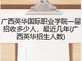 广西英华国际职业学院一届招收多少人，最近几年(广西英华招生人数)