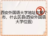 西安外国语大学地址在哪个市，什么区县(西安外国语大学位置)