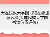 大连民族大学图书馆在哪里，怎么样(大连民族大学图书馆位置评价)