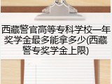 西藏警官高等专科学校一年奖学金最多能拿多少(西藏警专奖学金上限)