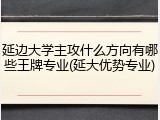 延边大学主攻什么方向有哪些王牌专业(延大优势专业)