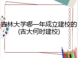 吉林大学哪一年成立建校的(吉大何时建校)
