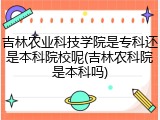 吉林农业科技学院是专科还是本科院校呢(吉林农科院是本科吗)