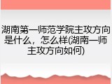 湖南第一师范学院主攻方向是什么，怎么样(湖南一师主攻方向如何)