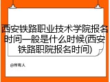 西安铁路职业技术学院报名时间一般是什么时候(西安铁路职院报名时间)