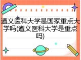 遵义医科大学是国家重点大学吗(遵义医科大学是重点吗)