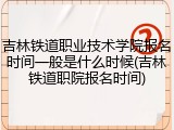 吉林铁道职业技术学院报名时间一般是什么时候(吉林铁道职院报名时间)