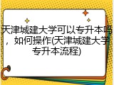 天津城建大学可以专升本吗，如何操作(天津城建大学专升本流程)