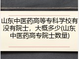 山东中医药高等专科学校有没有院士，大概多少(山东中医药高专院士数量)
