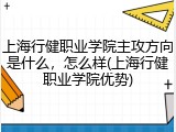 上海行健职业学院主攻方向是什么，怎么样(上海行健职业学院优势)