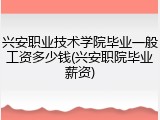 兴安职业技术学院毕业一般工资多少钱(兴安职院毕业薪资)