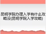 昆明学院办理入学有什么攻略没(昆明学院入学攻略)