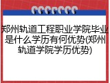 郑州轨道工程职业学院毕业是什么学历有何优势(郑州轨道学院学历优势)