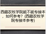 西藏农牧学院能不能专接本，如何参考？(西藏农牧学院专接本参考)