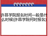 许昌学院报名时间一般是什么时候(许昌学院何时报名)