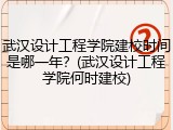 武汉设计工程学院建校时间是哪一年？(武汉设计工程学院何时建校)