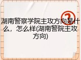 湖南警察学院主攻方向是什么，怎么样(湖南警院主攻方向)