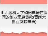 山西医科大学如何申请在读间的创业无息贷款(晋医大创业贷款申请)