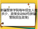 新疆警察学院每年招生人数多少，政策变动如何(新疆警院招生政策)