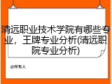 清远职业技术学院有哪些专业，王牌专业分析(清远职院专业分析)