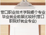 营口职业技术学院哪个专业毕业就业前景比较好(营口职院好就业专业)