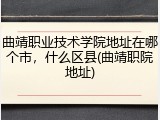 曲靖职业技术学院地址在哪个市，什么区县(曲靖职院地址)