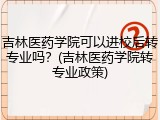 吉林医药学院可以进校后转专业吗？(吉林医药学院转专业政策)