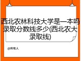 西北农林科技大学是一本吗录取分数线多少(西北农大录取线)
