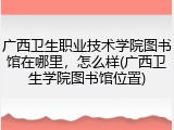 广西卫生职业技术学院图书馆在哪里，怎么样(广西卫生学院图书馆位置)